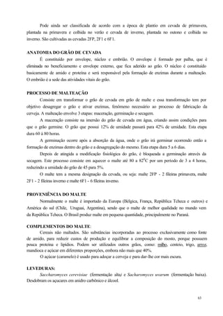 Pode ainda ser classificada de acordo com a época de plantio em cevada de primavera,
plantada na primavera e colhida no verão e cevada de inverno, plantada no outono e colhida no
inverno. São cultivadas as cevadas 2FP, 2F1 e 6F1.


ANATOMIA DO GRÃO DE CEVADA
        É constituído por envelope, núcleo e embrião. O envelope é formado por palha, que é
eliminada no beneficiamento e envelope externo, que fica aderido ao grão. O núcleo é constituído
basicamente de amido e proteína e será responsável pela formação de enzimas durante a malteação.
O embrião é a sede das atividades vitais do grão.


PROCESSO DE MALTEAÇÃO
        Consiste em transformar o grão de cevada em grão de malte e essa transformação tem por
objetivo desagregar o grão e ativar enzimas, fenômeno necessário ao processo de fabricação da
cerveja. A malteação envolve 3 etapas: maceração, germinação e secagem.
        A maceração consiste na imersão do grão de cevada em água, criando assim condições para
que o grão germine. O grão que possui 12% de umidade passará para 42% de umidade. Esta etapa
dura 60 á 80 horas.
        A germinação ocorre após a absorção da água, onde o grão irá germinar ocorrendo então a
formação de enzimas dentro do grão e a desagregação do mesmo. Esta etapa dura 5 a 6 dias.
        Depois de atingida a modificação fisiológica do grão, é bloqueada a germinação através da
secagem. Este processo consiste em aquecer o malte até 80 a 820 C por um período de 3 a 4 horas,
reduzindo a umidade do grão de 45 para 5%.
        O malte tem a mesma designação da cevada, ou seja: malte 2FP - 2 fileiras primavera, malte
2F1 - 2 fileiras inverno e malte 6F1 - 6 fileiras inverno.


PROVENIÊNCIA DO MALTE
       Normalmente o malte é importado da Europa (Bélgica, França, República Tcheca e outros) e
América do sul (Chile, Uruguai, Argentina), sendo que o malte de melhor qualidade no mundo vem
da República Tcheca. O Brasil produz malte em pequena quantidade, principalmente no Paraná.

COMPLEMENTOS DO MALTE:
      Cereais não maltados. São substâncias incorporadas ao processo exclusivamente como fonte
de amido, para reduzir custos de produção e equilibrar a composição do mosto, porque possuem
pouca proteína e lipídios. Podem ser utilizados outros grãos, como: milho, centeio, trigo, arroz,
mandioca e açúcar em diferentes proporções, embora não mais que 40%.
      O açúcar (caramelo) é usado para adoçar a cerveja e para dar-lhe cor mais escura.

LEVEDURAS:
      Saccharomyces cerevisiae (fermentação alta) e Sacharomyces uvarum (fermentação baixa).
Desdobram os açucares em anidro carbônico e álcool.


                                                                                            63
 