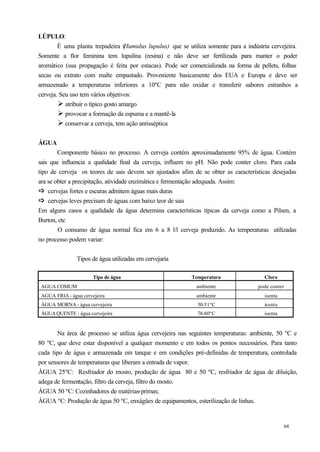 LÚPULO:
        É uma planta trepadeira (   Humulus lupulus) que se utiliza somente para a indústria cervejeira.
Somente a flor feminina tem lupulina (resina) e não deve ser fertilizada para manter o poder
aromático (sua propagação é feita por estacas). Pode ser comercializada na forma de pellets, folhas
secas ou extrato com malte empastado. Proveniente basicamente dos EUA e Europa e deve ser
armazenado a temperaturas inferiores a 10ºC para não oxidar e transferir sabores estranhos a
cerveja. Seu uso tem vários objetivos:
        Ø atribuir o típico gosto amargo
        Ø provocar a formação da espuma e a mantê-la
        Ø conservar a cerveja, tem ação antisséptica

ÁGUA
        Componente básico no processo. A cerveja contém aproximadamente 95% de água. Contém
sais que influencia a qualidade final da cerveja, influem no pH. Não pode conter cloro. Para cada
tipo de cerveja os teores de sais devem ser ajustados afim de se obter as características desejadas
ara se obter a precipitação, atividade enzimática e fermentação adequada. Assim:
ð cervejas fortes e escuras admitem águas mais duras
ð
ð cervejas leves precisam de águas com baixo teor de sais
ð
Em alguns casos a qualidade da água determina características típicas da cerveja como a Pilsen, a
Burton, etc
        O consumo de água normal fica em 6 a 8 l/l cerveja p        roduzido. As temperaturas utilizadas
no processo podem variar:


                Tipos de água utilizadas em cervejaria

                       Tipo de água                          Temperatura                   Cloro
 AGUA COMUM                                                    ambiente                 pode conter
 AGUA FRIA - água cervejeira                                   ambiente                    isenta
 ÁGUA MORNA - água cervejeira                                   50-51ºC                    isenta
 ÁGUA QUENTE - água cervejeira                                  78-80ºC                    isenta


       Na área de processo se utiliza água cervejeira nas seguintes temperaturas: ambiente, 50 ºC e
80 ºC, que deve estar disponível a qualquer momento e em todos os pontos necessários. Para tanto
cada tipo de água e armazenada em tanque e em condições pré-definidas de temperatura, controlada
por sensores de temperaturas que liberam a entrada de vapor.
ÁGUA 25ºC: Resfriador do mosto, produção de água 80 e 50 ºC, resfriador de água de diluição,
adega de fermentação, filtro da cerveja, filtro do mosto.
ÁGUA 50 ºC: Cozinhadores de matérias-primas;
ÁGUA ºC: Produção de água 50 ºC, enxágües de equipamentos, esterilização de linhas.


                                                                                                    64
 