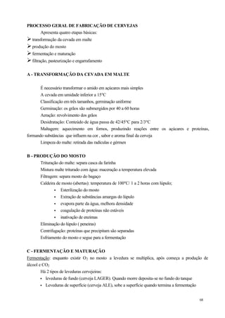PROCESSO GERAL DE FABRICAÇÃO DE CERVEJAS
    Apresenta quatro etapas básicas:
Ø transformação da cevada em malte
Ø produção do mosto
Ø fermentação e maturação
Ø filtração, pasteurização e engarrafamento

A - TRANSFORMAÇÃO DA CEVADA EM MALTE


       É necessário transformar o amido em açúcares mais simples
       A cevada em umidade inferior a 15ºC
       Classificação em três tamanhos, germinação uniforme
       Germinação: os grãos são submergidos por 40 a 60 horas
       Aeração: revolvimento dos grãos
       Desidratação: Conteúdo de água passa de 42/45ºC para 2/3ºC
       Maltagem: aquecimento em fornos, produzindo reações entre os açúcares e proteínas,
formando substâncias que influem na cor , sabor e aroma final da cerveja
       Limpeza do malte: retirada das radículas e gérmen


B - PRODUÇÃO DO MOSTO
      Trituração do malte: separa casca da farinha
      Mistura malte triturado com água: maceração a temperatura elevada
      Filtragem: separa mosto do bagaço
      Caldeira de mosto (abertas): temperatura de 100ºC/ 1 a 2 horas com lúpulo;
              • Esterilização do mosto
              • Extração de substâncias amargas do lúpulo
              • evapora parte da água, melhora densidade
              • coagulação de proteínas não estáveis
              • inativação de enzimas
      Eliminação do lúpulo ( peneiras)
      Centrifugação: proteínas que precipitam são separadas
      Esfriamento do mosto e segue para a fermentação


C - FERMENTAÇÃO E MATURAÇÃO
Fermentação: enquanto existir O2 no mosto a levedura se multiplica, após começa a produção de
álcool e CO2
        Há 2 tipos de leveduras cervejeiras:
        • leveduras de fundo (cerveja LAGER). Quando morre deposita-se no fundo do tanque
        • Leveduras de superfície (cerveja ALE), sobe a superfície quando termina a fermentação


                                                                                          68
 