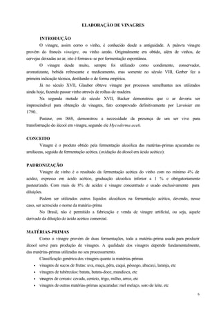 ELABORAÇÃO DE VINAGRES


        INTRODUÇÃO
        O vinagre, assim como o vinho, é conhecido desde a antiguidade. A palavra vinagre
provém do francês vinaigre, ou vinho azedo. Originalmente era obtido, além de vinhos, de
cervejas deixadas ao ar, isto é formava-se por fermentação espontânea.
        O vinagre desde muito, sempre foi utilizado como condimento, conservador,
aromatizante, bebida refrescante e medicamento, mas somente no século VIII, Gerber fez a
primeira indicação técnica, destilando-o de forma empírica.
        Já no século XVII, Glauber obteve vinagre por processos semelhantes aos utilizados
ainda hoje, fazendo passar vinho através de rolhas de madeira.
        Na segunda metade do século XVII, Backer demonstrou que o ar deveria ser
imprescindível para obtenção de vinagres, fato comprovado definitivamente por Lavoisier em
1790.
        Pasteur, em l868, demonstrou a necessidade da presença de um ser vivo para
transformação do álcool em vinagre, segundo ele Mycoderma aceti.


CONCEITO
       Vinagre é o produto obtido pela fermentação alcoólica das matérias-primas açucaradas ou
amiláceas, seguida de fermentação acética. (oxidação do álcool em ácido acético).


PADRONIZAÇÃO
        Vinagre de vinho é o resultado da fermentação acética do vinho com no mínimo 4% de
acidez, expresso em ácido acético, graduação alcoólica inferior a 1 % e obrigatoriamente
pasteurizado. Com mais de 8% de acidez é vinagre concentrado e usado exclusivamente para
diluições.
        Podem ser utilizados outros líquidos alcoólicos na fermentação acética, devendo, nesse
caso, ser acrescido o nome da matéria-prima
        No Brasil, não é permitido a fabricação e venda de vinagre artificial, ou seja, aquele
derivado da diluição do ácido acético comercial.


MATÉRIAS-PRIMAS
       Como o vinagre provém de duas fermentações, toda a matéria-prima usada para produzir
álcool serve para produção de vinagres. A qualidade dos vinagres depende fundamentalmente,
das matérias-primas utilizadas no seu processamento.
       Classificação genérica dos vinagres quanto às matérias-primas
    • vinagres de sucos de frutas: uva, maça, pêra, caqui, pêssego, abacaxi, laranja, etc
    • vinagres de tubérculos: batata, batata-doce, mandioca, etc
    • vinagres de cereais: cevada, centeio, trigo, milho, arroz, etc
    • vinagres de outras matérias-primas açucaradas: mel melaço, soro de leite, etc

                                                                                             6
 