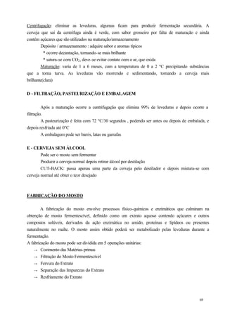Centrifugação: eliminar as leveduras, algumas ficam para produzir            fermentação secundária. A
cerveja que sai da centrífuga ainda é verde, com sabor grosseiro por         falta de maturação e ainda
contém açúcares que são utilizados na maturação/armazenamento
        Depósito / armazenamento : adquire sabor e aromas típicos
          * ocorre decantação, tornando-se mais brilhante
          * satura-se com CO2 , deve-se evitar contato com o ar, que oxida
        Maturação: varia de 1 a 6 meses, com a temperatura de 0 a 2          ºC precipitando substâncias
que a torna turva. As leveduras vão morrendo e sedimentando,                  tornando a cerveja mais
brilhante(clara)


D - FILTRAÇÃO, PASTEURIZAÇÃO E EMBALAGEM


         Após a maturação ocorre a centrifugação que elimina 99% de leveduras e depois ocorre a
filtração.
         A pasteurização é feita com 72 ºC/30 segundos , podendo ser antes ou depois de embalada, e
depois resfriada até 0ºC
         A embalagem pode ser barris, latas ou garrafas


E - CERVEJA SEM ÁLCOOL
        Pode ser o mosto sem fermentar
        Produzir a cerveja normal depois retirar álcool por destilação
        CUT-BACK: passa apenas uma parte da cerveja pelo destilador e depois mistura-se com
cerveja normal até obter o teor desejado



FABRICAÇÃO DO MOSTO

        A fabricação do mosto envolve processos físico-químicos e enzimáticos que culminam na
obtenção de mosto fermentescível, definido como um extrato aquoso contendo açúcares e outros
compostos solúveis, derivados da ação enzimática no amido, proteínas e lipídeos ou presentes
naturalmente no malte. O mosto assim obtido poderá ser metabolizado pelas leveduras durante a
fermentação.
A fabricação do mosto pode ser dividida em 5 operações unitárias:
    → Cozimento das Matérias-primas
    → Filtração do Mosto Fermentescível
    → Fervura do Extrato
    → Separação das Impurezas do Extrato
    → Resfriamento do Extrato




                                                                                                  69
 