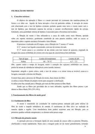 FILTRAÇÃO DO MOSTO


1. Conceitos teóricos:

        O objetivo da operação é filtrar a o mosto provindo do cozimento das matérias-primas, de
forma a se obter um líquido de baixa t rvação e livre de partículas sólidas. A turvação do mosto
                                          u
está relacionada com o teor de lipídeos existente; portanto quanto mais turvo o mosto maior será o
teor de lipídeos, que diminuem espuma da cerveja e causam envelhecimento rápido da cerveja.
Entretanto, uma quantidade mínima de lipídeos é necessária para a biossíntese da levedura.

        A filtração do mosto é feita utilizando-se a casca do malte como meio filtrante, apoiada
sobre um suporte mecânico, geralmente constituída de uma peneira metálica, onde as cascas se
depositam sobre o suporte mecânico formando o leito filtrante.
        O processo é realizado em 02 etapas, com a filtração do 1º mosto e 2º mosto.
        O 1º mosto é um líquido concentrado, com teor de extrato elevado.
        O 2º mosto passa a se constituir de u extrato com teor menor de açúcares, originado da
                                                m
lavagem das cascas embebidas de extrato com uma água de características bem definidas:


         Tipo de água                Limites de temperatura                 Limites de pH
            Nobre                         68 – 70 ºC                          6,7 – 7,3
Obs.: quanto maior o tempo de lavagem, maior a extração dos açúcares embebidos nas cascas,
porém há arraste de substâncias indesejáveis como (amido, taninos).

Importante: atingido o ponto crítico, onde o teor de extrato a se extrair torna-se inviável, cessa-se a
lavagem, marcando o término da filtração.

Existem hoje, para o processo de filtração do mosto, duas classes de filtro:
a) utiliza a massa filtrante do próprio mosto para assegurar a clarificação.
b) utiliza uma fina camada para a filtração, por meio de filtro prensa ou filtro Mash.
         Sendo que os filtros por gravidade são os mais utilizados, seguidos dos filtros prensa e por
último os filtros Mash (70%:25%:10%).


2. Funcionamento dos filtros de modo geral


2.1. Enchimento do filtro
        O mosto é transferido do cozinhador de matérias-primas entrando pela parte inferior do
filtro de modo a impedir turbulência de entrada. O enchimento do filtro deve ser realizado de
maneira rápida e regular. Uma transferência lenta poderá ocasionar uma má filtração, pois os
primeiros quadros sofrerão entupimento e os demais terão pouca carga.


2.2. Filtração do primeiro mosto
         A operação provoca a formação rápida de uma camada de cascas sobre as peneiras filtrantes,
clarificando o mosto rapidamente. Neste caso a moagem pode ser de menor granulometria, tornando
                                                                                                 74
 