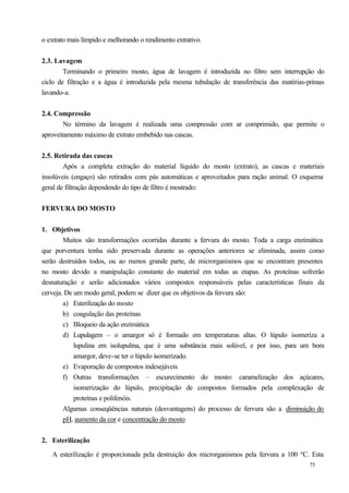 o extrato mais límpido e melhorando o rendimento extrativo.


2.3. Lavagem
        Terminando o primeiro mosto, água de lavagem é introduzida no filtro sem interrupção do
ciclo de filtração e a água é introduzida pela mesma tubulação de transferência das matérias-primas
lavando-a.


2.4. Compressão
        No término da lavagem é realizada uma compressão com ar comprimido, que permite o
aproveitamento máximo de extrato embebido nas cascas.


2.5. Retirada das cascas
        Após a completa extração do material líquido do mosto (extrato), as cascas e materiais
insolúveis (engaço) são retirados com pás automáticas e aproveitados para ração animal. O esquema
geral de filtração dependendo do tipo de filtro é mostrado:


FERVURA DO MOSTO


1. Objetivos
        Muitos são transformações ocorridas durante a fervura do mosto. Toda a carga enzimática
que porventura tenha sido preservada durante as operações anteriores se eliminada, assim como
serão destruídos todos, ou ao menos grande parte, de microrganismos que se encontram presentes
no mosto devido a manipulação constante do material em todas as etapas. As proteínas sofrerão
desnaturação e serão adicionados vários compostos responsáveis pelas características finais da
cerveja. De um modo geral, podem se dizer que os objetivos da fervura são:
        a) Esterilização do mosto
        b) coagulação das proteínas
        c) Bloqueio da ação enzimática
        d) Lupulagem – o amargor só é formado em temperaturas altas. O lúpulo isomeriza a
            lupulina em isolupulina, que é uma substância mais solúvel, e por isso, para um bom
            amargor, deve-se ter o lúpulo isomerizado.
        e) Evaporação de compostos indesejáveis
        f) Outras transformações – escurecimento do mosto: caramelização dos açúcares,
            isomerização do lúpulo, precipitação de compostos formados pela complexação de
            proteínas e polifenóis.
        Algumas conseqüências naturais (desvantagens) do processo de fervura são a diminuição do
        pH, aumento da cor e concentração do mosto


2. Esterilização

   A esterilização é proporcionada pela destruição dos microrganismos pela fervura a 100 ºC. Esta
                                                                                             75
 