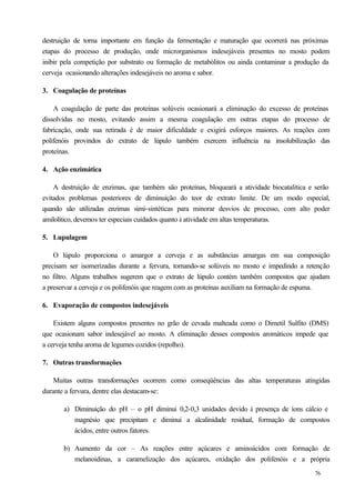 destruição de torna importante em função da fermentação e maturação que ocorrerá nas próximas
etapas do processo de produção, onde microrganismos indesejáveis presentes no mosto podem
inibir pela competição por substrato ou formação de metabólitos ou ainda contaminar a produção da
cerveja ocasionando alterações indesejáveis no aroma e sabor.

3. Coagulação de proteínas

    A coagulação de parte das proteínas solúveis ocasionará a eliminação do excesso de proteínas
dissolvidas no mosto, evitando assim a mesma coagulação em outras etapas do processo de
fabricação, onde sua retirada é de maior dificuldade e exigirá esforços maiores. As reações com
polifenóis provindos do extrato de lúpulo também exercem influência na insolubilização das
proteínas.

4. Ação enzimática

    A destruição de enzimas, que também são proteínas, bloqueará a atividade biocatalítica e serão
evitados problemas posteriores de diminuição do teor de extrato limite. De um modo especial,
quando são utilizadas enzimas simi-sintéticas para minorar desvios de processo, com alto poder
amilolítico, devemos ter especiais cuidados quanto à atividade em altas temperaturas.

5. Lupulagem

    O lúpulo proporciona o amargor a cerveja e as substâncias amargas em sua composição
precisam ser isomerizadas durante a fervura, tornando-se solúveis no mosto e impedindo a retenção
no filtro. Alguns trabalhos sugerem que o extrato de lúpulo contém também compostos que ajudam
a preservar a cerveja e os polifenóis que reagem com as proteínas auxiliam na formação de espuma.

6. Evaporação de compostos indesejáveis

    Existem alguns compostos presentes no grão de cevada malteada como o Dimetil Sulfito (DMS)
que ocasionam sabor indesejável ao mosto. A eliminação desses compostos aromáticos impede que
a cerveja tenha aroma de legumes cozidos (repolho).

7. Outras transformações

    Muitas outras transformações ocorrem como conseqüências das altas temperaturas atingidas
durante a fervura, dentre elas destacam-se:

       a) Diminuição do pH – o pH diminui 0,2-0,3 unidades devido à presença de íons cálcio e
          magnésio que precipitam e diminui a alcalinidade residual, formação de compostos
          ácidos, entre outros fatores.

       b) Aumento da cor – As reações entre açúcares e aminoácidos com formação de
          melanoidinas, a caramelização dos açúcares, oxidação dos polifenóis e a própria
                                                                                            76
 