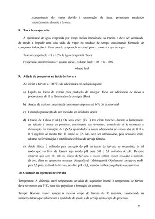 concentração do mosto devido à evaporação de água,                  promovem moderado
          escurecimento durante a fervura.

8. Taxa de evaporação

   A quantidade de água evaporada por tempo indica intensidade da fervura e deve ser controlada
de modo a impedir uma alta saída de vapor na unidade de tempo, ocasionando formação de
compostos indesejáveis. Uma taxa de evaporação razoável para o mosto é a que se segue:

   Taxa de evaporação = 8 a 10% de água evaporada / hora

   Evaporação em 80 minutos = volume inicial – volume final x 100 = 8 – 10%

                                             volume final

9. Adição de compostos no início de fervura

   Ao iniciar a fervura a 100 ºC, são adicionados em solução aquosa:

   a) Lúpulo na forma de extrato para produção de amargor. Deve ser adicionado de modo a
      proporcionar de 11 a 16 unidades de amargor (Bus)

   b) Açúcar de maltose concentrada como matéria-prima até 6 % do extrato total

   c) Caramelo para acerto de cor, medidas em unidades de cor

   d) Cloreto de Cálcio (CaCl2 ). Os íons zinco (Ca++) têm efeito benéfico durante a fermentação
      em relação à síntese de proteínas, crescimento das leveduras, estimulação da fe rmentação e
      diminuição da formação de H S.As quantidades a serem adicionadas no mosto são de 0,18 a
                                     2

      0,35 mg/litro de mosto frio. O limite de 0,5 não deve ser ultrapassado, pois ocasiona efeito
      adverso na fermentação e estabilidade coloidal da cerveja filtrada.

   e) Ácido lático. É utilizado para correção do pH no início da fervura, se necessário, de tal
      modo que no final da fervura seja obtido pH entre 5,0 e 5,3 unidades de pH. Deve-se
      observar que com pH alto no início da fervura, o mosto sofrerá maior oxidação e aumento
      da cor, além de apresentar amargor desagradável (adstringente). Geralmente corrige-se o pH
      para 5,5 para, ao final da fervura, se obter pH =5,1, visando melhor coagulação das proteínas

10. Cuidados na operação de fervura

Temperatura: A diferença entre temperatura de saída do aquecedor interno e temperatura de fervura
deve ser menor que 5 ºC, para não prejudicar a formação de espuma.

Tempo: Deve-se manter sempre o mesmo tempo de fervura de 80 minutos, considerando os
inúmeros fatores que influenciam a qualidade do mosto e da cerveja nesta etapa do processo.

                                                                                             77
 