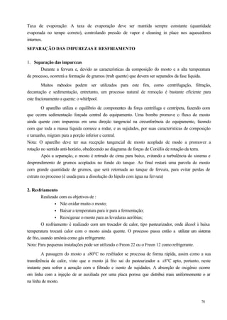Taxa de evaporação: A taxa de evaporação deve ser mantida sempre constante (quantidade
evaporada no tempo correto), controlando pressão de vapor e cleaning in place nos aquecedores
internos.

SEPARAÇÃO DAS IMPUREZAS E RESFRIAMENTO


1. Separação das impurezas
       Durante a fervura e, devido as características da composição do mosto e a alta temperatura
de processo, ocorrerá a formação de grumos (trub quente) que devem ser separados da fase líquida.

         Muitos métodos podem ser utilizados para este fim, como centrifugação, filtração,
decantação e sedimentação, entretanto, um processo natural de remoção é bastante eficiente para
este fracionamento a quente: o whirlpool.

        O aparelho utiliza o equilíbrio de componentes da força centrífuga e centrípeta, fazendo com
que ocorra sedimentação forçada central do equipamento. Uma bomba promove o fluxo do mosto
ainda quente com impurezas em uma direção tangencial na circunferência do equipamento, fazendo
com que toda a massa líquida comece a rodar, e as sujidades, por suas características de composição
e tamanho, migram para a porção inferior e central.
Nota: O aparelho deve ter sua recepção tangencial de mosto acoplado de modo a promover a
rotação no sentido anti-horário, obedecendo ao diagrama de forças de Coriólis de rotação da terra.
        Após a separação, o mosto é retirado de cima para baixo, evitando a turbulência do sistema e
desprendimento de grumos acoplados no fundo do tanque. Ao final restará uma parcela do mosto
com grande quantidade de grumos, que será retornada ao tanque de fervura, para evitar perdas de
extrato no processo (é usada para a dissolução do lúpulo com água na fervura)


2. Resfriamento
         Realizado com os objetivos de :
                 • Não oxidar muito o mosto;
                 • Baixar a temperatura para ir para a fermentação;
                 • Reoxigenar o mosto para as leveduras aeróbias;
         O resfriamento é realizado com um trocador de calor, tipo pasteurizador, onde álcool à baixa
temperatura trocará calor com o mosto ainda quente. O processo passa então a utilizar um sistema
de frio, usando amônia como gás refrigerante.
Nota: Para pequenas instalações pode ser utilizado o Freon 22 ou o Freon 12 como refrigerante.

         A passagem do mosto a ±80ºC no resfriador se processa de forma rápida, assim como a sua
transferência de calor, visto que o mosto já frio sai do pasteurizador a ±8ºC apto, portanto, neste
instante para sofrer a aeração com o filtrado e isento de sujidades. A absorção de oxigênio ocorre
em linha com a injeção de ar auxiliada por uma placa porosa que distribui mais uniformemente o ar
na linha de mosto.



                                                                                               78
 