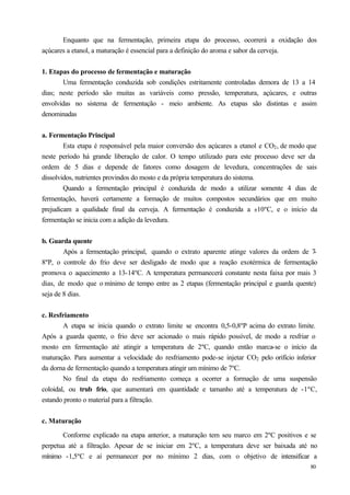 Enquanto que na fermentação, primeira etapa do processo, ocorrerá a oxidação dos
açúcares a etanol, a maturação é essencial para a definição do aroma e sabor da cerveja.


1. Etapas do processo de fermentação e maturação
       Uma fermentação conduzida sob condições estritamente controladas demora de 13 a 14
dias; neste período são muitas as variáveis como pressão, temperatura, açúcares, e outras
envolvidas no sistema de fermentação - meio ambiente. As etapas são distintas e assim
denominadas


a. Fermentação Principal
        Esta etapa é responsável pela maior conversão dos açúcares a etanol e CO2 , de modo que
neste período há grande liberação de calor. O tempo utilizado para este processo deve ser da
ordem de 5 dias e depende de fatores como dosagem de levedura, concentrações de sais
dissolvidos, nutrientes provindos do mosto e da própria temperatura do sistema.
        Quando a fermentação principal é conduzida de modo a utilizar somente 4 dias de
fermentação, haverá certamente a formação de muitos compostos secundários que em muito
prejudicam a qualidade final da cerveja. A fermentação é conduzida a ±10ºC, e o início da
fermentação se inicia com a adição da levedura.


b. Guarda quente
        Após a fermentação principal, quando o extrato aparente atinge valores da ordem de 7-
8ºP, o controle do frio deve ser desligado de modo que a reação exotérmica de fermentação
promova o aquecimento a 13-14ºC. A temperatura permanecerá constante nesta faixa por mais 3
dias, de modo que o mínimo de tempo entre as 2 etapas (fermentação principal e guarda quente)
seja de 8 dias.


c. Resfriamento
        A etapa se inicia quando o extrato limite se encontra 0,5-0,8ºP acima do extrato limite.
Após a guarda quente, o frio deve ser acionado o mais rápido possível, de modo a resfriar o
mosto em fermentação até atingir a temperatura de 2ºC, quando então marca-se o início da
maturação. Para aumentar a velocidade do resfriamento pode-se injetar CO2 pelo orifício inferior
da dorna de fermentação quando a temperatura atingir um mínimo de 7ºC.
        No final da etapa do resfriamento começa a ocorrer a formação de uma suspensão
coloidal, ou trub frio, que aumentará em quantidade e tamanho até a temperatura de -1ºC,
estando pronto o material para a filtração.


c. Maturação

       Conforme explicado na etapa anterior, a maturação tem seu marco em 2ºC positivos e se
perpetua até a filtração. Apesar de se iniciar em 2ºC, a temperatura deve ser baixada até no
mínimo -1,5ºC e aí permanecer por no mínimo 2 dias, com o objetivo de intensificar a
                                                                                             80
 
