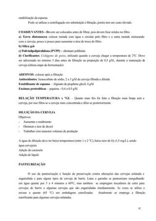estabilização da espuma.
         Pode-se utilizar a centrifugação em substituição à filtração, porém tem um custo elevado.


COADJUVANTES - Devem ser colocados antes de filtrar, pois devem ficar retidos no filtro.
a) Terra diatomacea: colocar metade com água e circular pelo filtro e a outra metade misturando
com a cerveja, pouco a pouco para aumentar a área de troca do filtro.
b) Silica gel-
c) Polivinilpolipirolidona (PVPP) – eliminam polifenóis
d) Clarificantes: Colágeno de peixe, utilizado quando a cerveja chegar a temperatura de 2ºC. Deve
ser adicionado no mínimo 3 dias antes da filtração na proporção de 0,5 g/hl., durante a maturação da
cerveja (última etapa da fermentação)


ADITIVOS: colocar após a filtração
Antioxidantes: Isoascorbato de sódio, 2 a 3 g/hl de cerveja filtrada e diluida
Estabilizante de espuma – Alginato de propileno glicol, 4 g/hl
Enzimas proteolíticas – papaína - 0,4 a 0,5 g/hl.


RELAÇÃO TEMPERATURA x ºGL – Quanto mais frio for feito a filtração mais limpa será a
cerveja, por isso filtra-se a cerveja mais concentrada e dilui-se posteriormente


DILUIÇÃO DA CERVEJA
Objetivos:
- Aumentar o rendimento
- Diminuir o teor de álcool
- Trabalhar com menores volumes de produção


A água de diluição deve ter baixa temperatura (entre 1 e 2 ºC), baixo teor de O2 (1,5 mg/L), sendo
água cervejeira
Adição do caramelo
Adição de lúpulo


PASTEURIZAÇÃO


         O uso da pasteurização é função da preservação contra alterações das cervejas enlatada e
engarrafada e para alguns tipos de cerveja de barris. Latas e garrafas se pasteurizam mergulhando
em água quente por 3 a 4 minutos a 60ºC, mas também se empregam trocadores de calor para
cervejas de barris e algumas cervejas que são engarrafadas imediatamente. Às vezes se utiliza o
envase a quente (65 ºC) em embalagens esterilizadas.          Atualmente se emprega a filtração
esterilizante para algumas cervejas enlatadas.


                                                                                                     82
 