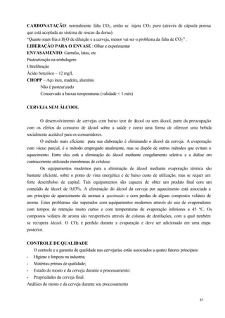CARBONATAÇÃO: normalmente falta CO2 , então se injeta CO2 puro (através de cápsula porosa
que está acoplada ao sistema de roscas da dorna).
“Quanto mais fria a H2 O de diluição e a cerveja, menor vai ser o problema da falta de CO2 ” .
LIBERAÇÃO PARA O ENVASE : Olhar e experimentar
ENVASAMENTO: Garrafas, latas, etc
Pasteurização na embalagem
Ultrafiltração
Ácido benzóico – 12 mg/L
CHOPP – Aço inox, madeira, alumínio
         Não é pasteurizado
         Conservado a baixas temperaturas (validade < 1 mês)


CERVEJA SEM ÁLCOOL


        O desenvolvimento de cervejas com baixo teor de álcool ou sem álcool, parte da preocupação
com os efeitos do consumo de álcool sobre a saúde e como uma forma de oferecer uma bebida
socialmente aceitável para os consumidores.
        O método mais eficiente para sua elaboração é eliminando o álcool da cerveja. A evaporação
com vácuo parcial, é o método empregado atualmente, mas se dispõe de outros métodos que evitam o
aquecimento. Entre eles está a eliminação do álcool mediante congelamento seletivo e a diálise em
contracorrente utilizando membranas de celulose.
        Os equipamentos modernos para a eliminação de álcool mediante evaporação térmica são
bastante eficiente, sobre o ponto de vista energética e de baixo custo de utilização, mas se requer um
forte desembolso de capital. Tais equipamentos são capazes de obter um produto final com um
conteúdo de álcool de 0,03%. A eliminação do álcool da cerveja por aquecimento está associada a
um princípio de aparecimento de aromas a queimado e com perdas de alguns compostos voláteis de
aroma. Estes problemas são superados com equipamentos modernos através do uso de evaporadores
com tempos de retenção muito curtos e com temperaturas de evaporação inferiores a 45 ºC. Os
compostos voláteis de aroma são recuperáveis através de colunas de destilações, com a qual também
se recupera álcool. O CO2 é perdido durante a evaporação e deve ser adicionado em uma etapa
posterior.


CONTROLE DE QUALIDADE
   O controle e a garantia de qualidade nas cervejarias estão associados a quatro fatores principais:
- Higiene e limpeza na industria;
- Matérias-primas de qualidade;
- Estado do mosto e da cerveja durante o processamento;
- Propriedades da cerveja final.
Análises do mosto e da cerveja durante seu processamento


                                                                                                        83
 