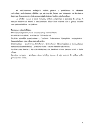 O armazenamento prolongado também propicia o aparecimento de compostos
carbonilado, particularmente aldeídos, que são um dos fatores mais importantes na deterioração
da cerveja. Estes compostos derivam da oxidação do ácido linoleico e isohumulonas.
        A turbidez devido a causa biológica, também compromete a qualidade da cerveja. A
turbidez desenvolvida durante o armazenamento parece estar associada com a grande afinidade
entre proantocianidinas e as proteínas.


Problemas microbiológicos
Muitos microorganismos podem utilizar e cerveja como substrato:
Bactérias ácido acéticas – Acetobacter, Gluconobacter;
Bactérias anaeróbias gran-negativas – Pectinatus, Selenomonas, Zymophilus, Megasphaera .
Causam turbidez, maus odores e elevada acidez.
Enterobacterias – Escherichia, Citrobacter e Enterobacter. São as bactérias do mosto, atuando
na fase inicial de fermentação. Desenvolve odores e sabores estranhos (enxofrados).
Bactérias acido lácticas – LactobaciullusPediococcus. Produzem acidez, turbidez sedosa, e maus
odores.
Leveduras selvagens – produzem densa turbidez, excesso de gás, excesso de acidez, ácidos
graxos e maus odores.




                                                                                           86
 