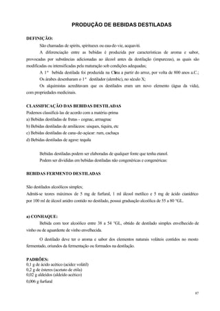 PRODUÇÃO DE BEBIDAS DESTILADAS

DEFINIÇÃO:
        São chamadas de spirits, spiritueux ou eau-de-vie, acquaviti.
        A diferenciação entre as bebidas é produzida por características de aroma e sabor,
provocadas por substâncias adicionadas ao álcool antes da destilação (impurezas), as quais são
modificadas ou intensificadas pela maturação sob condições adequadas;
       A 1ª bebida destilada foi produzida na Ch a partir do arroz, por volta de 800 anos a.C.;
                                                   ina
       Os árabes desenharam o 1ª destilador (alembic), no século X;
       Os alquimistas acreditavam que os destilados eram um novo elemento (água da vida),
com propriedades medicinais.


CLASSIFICAÇÃO DAS BEBIDAS DESTILADAS
Podemos classificá-las de acordo com a matéria-prima
a) Bebidas destiladas de frutas - cognac, armagnac
b) Bebidas destiladas de amiláceos: uisques, tiquira, etc
c) Bebidas destiladas de cana-de-açúcar: rum, cachaça
d) Bebidas destiladas de agave: tequila


        Bebidas destiladas podem ser elaboradas de qualquer fonte que tenha etanol.
        Podem ser divididas em bebidas destiladas não congenéricas e congenéricas:


BEBIDAS FERMENTO DESTILADAS


São destilados alcoólicos simples;
Admiti-se teores máximos de 5 mg de furfural, 1 ml álcool metílico e 5 mg de ácido cianídrico
por 100 ml de álcool anidro contido no destilado, possui graduação alcoólica de 55 a 80 °GL.


a) CONHAQUE:
      Bebida com teor alcoólico entre 38 a 54 °GL, obtido de destilado simples envelhecido de
vinho ou de aguardente de vinho envelhecida.

       O destilado deve ter o aroma e sabor dos elementos naturais voláteis contidos no mosto
fermentado, oriundos da fermentação ou formados na destilação.


PADRÕES:
0,1 g de ácido acético (acidez volátil)
0,2 g de ésteres (acetato de etila)
0,02 g aldeídos (aldeído acético)
0,006 g furfural

                                                                                               87
 