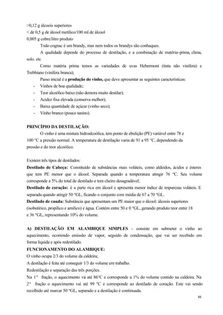 >0,12 g álcoois superiores
< de 0,5 g de álcool metílico/100 ml de álcool
0,005 g cobre/litro produto
         Todo cognac é um brandy, mas nem todos os brandys são conhaques.
         A qualidade depende do processo de destilação, e a combinação de matéria-prima, clima,
solo. etc
         Como matéria prima temos as variedades de uvas Hebermont (tinta não vinífera) e
Trebbiano (vinífera branca);
         Passo inicial é a produção do vinho, que deve apresentar as seguintes características:
    - Vinhos de boa qualidade;
    - Teor alcoólico baixo (não demora muito destilar);
    - Acidez fixa elevada (conserva melhor);
    - Baixa quantidade de açúcar (vinho seco);
    - Vinho branco (pouco tanino).


PRINCÍPIO DA DESTILAÇÃO:
       O vinho é uma mistura hidroalcoólica, tem ponto de ebulição (PE) variável entre 78 e
100 °C a pressão normal. A temperatura de destilação varia de 91 a 95 °C, dependendo da
pressão e do teor alcoólico.


Existem três tipos de destilados:
Destilado de Cabeça: Constituído de substâncias mais voláteis, como aldeídos, ácidos e ésteres
que tem PE menor que o álcool. Separada quando a temperatura atingir 76 ºC. Seu volume
corresponde a 5% do total de destilado e tem cheiro desagradável;
Destilado de coração: é a parte rica em álcool e apresenta menor índice de impurezas voláteis. E
separada quando atingir 50 ºGL, ficando o conjunto com média de 67 a 70 ºGL.
Destilado de cauda: Substância que apresentam um PE maior que o álcool: álcoois superiores
(isobutírico, propílico e amílico) e água. Contém entre 50 e 0 ºGL, gerando produto teor entre 18
e 36 ºGL, representando 10% do volume.


A) DESTILAÇÃO EM ALAMBIQUE SIMPLES - consiste em submeter o vinho ao
aquecimento, ocorrendo emissão de vapor, seguido de condensação, que vai ser recebido em
forma liquida e após redestilado.
FUNCIONAMENTO DO ALAMBIQUE:
O vinho ocupa 2/3 do volume da caldeira;
A destilação é feita até conseguir 1/3 do volume em trabalho.
Redestilação e separação das três porções.
Na 1ª fração, o aquecimento va até 86°C e corresponde a 1% do volume contido na caldeira. Na
                                i
2ª fração o aquecimento vai até 99 ºC e corresponde ao destilado de coração. Este vai sendo
recolhido até marcar 50 ºGL, separado e a destilação é continuada.
                                                                                                    88
 
