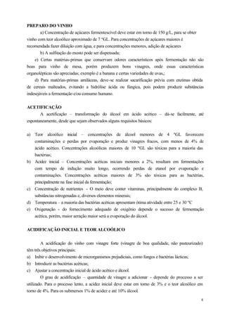 PREPARO DO VINHO
        a) Concentração de açúcares fermentescível deve estar em torno de 150 g/L, para se obter
vinho com teor alcoólico aproximado de 7 ºGL. Para concentrações de açúcares maiores é
recomendada fazer diluição com água, e para concentrações menores, adição de açúcares
        b) A sulfitação do mosto pode ser dispensada;
    e) Certas matérias-primas que conservam odores característicos após fermentação não são
boas para vinho de mesa, porém produzem bons vinagres, onde essas características
organolépticas são apreciadas; exemplo é a banana e certas variedades de uvas,;
    d) Para matérias-primas amiláceas, deve-se realizar sacarificação prévia com enzimas obtida
de cereais malteados, evitando a hidrólise ácida ou fúngica, pois podem produzir substâncias
indesejáveis a fermentação e/ou consumo humano.


ACETIFICAÇÃO
       A acetificação – transformação do álcool em ácido acético – dá-se facilmente, até
espontaneamente, desde que sejam observados alguns requisitos básicos:


a) Teor alcoólico inicial – concentrações de álcool menores de 4 ºGL favorecem
   contaminações e perdas por evaporação e produz vinagres fracos, com menos de 4% de
   ácido acético. Concentrações alcoólicas maiores de 10 ºGL são tóxicas para a maioria das
   bactérias;
b) Acidez inicial – Concentrações acéticas iniciais menores a 2%, resultam em fermentações
   com tempo de indução muito longo, ocorrendo perdas de etanol por evaporação e
   contaminações. Concentrações acéticas maiores de 3% são tóxicas para as bactérias,
   principalmente na fase inicial da fermentação;
c) Concentração de nutrientes - O meio deve conter vitaminas, principalmente do complexo B,
   substâncias nitrogenadas e, diversos elementos minerais;
d) Temperatura – a maioria das bactérias acéticas apresentam ótima atividade entre 25 e 30 ºC
e) Oxigenação - do fornecimento adequado de oxigênio depende o sucesso de fermentação
   acética, porém, maior aeração maior será a evaporação do álcool.


ACIDIFICAÇÃO INICIAL E TEOR ALCOÓLICO


        A acidificação do vinho com vinagre forte (vinagre de boa qualidade, não pasteurizado)
têm três objetivos principais:
a) Inibir o desenvolvimento de microrganismos prejudiciais, como fungos e bactérias lácticas;
b) Introduzir as bactérias acéticas;
c) Ajustar a concentração inicial de ácido acético e álcool.
        O grau de acidificação – quantidade de vinagre a adicionar - depende do processo a ser
utilizado. Para o processo lento, a acidez inicial deve estar em torno de 3% e o teor alcoólico em
torno de 4%. Para os submersos 1% de acidez e até 10% álcool.
                                                                                                 8
 