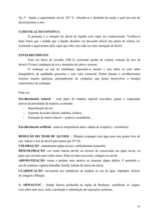 Na 3ª fração, o aquecimento vai até 102 ºC, obtendo-se o destilado de cauda, o qual tem teor de
álcool próximo a zero.


B) DESTILAÇÃO CONTÍNUA
        O principio é a extração do álcool do liquido com vapor em contracorrente. Verifica-se
desta forma que à medida que o liquido alcoólico vai descendo através dos pratos da coluna, vai
recebendo o aquecimento pelo vapor que sobe, este cada vez mais carregado de álcool.


ENVELHECIMENTO
        Feito em barris de carvalho (500 I), ocorrendo perdas de volume, redução do teor de
álcool (1%/ano), mudanças de cor e alterações de sabor e aromas;
        O conhaque ao sair do alambique, apresenta-se incolor e sem sabor ou com sabor
desagradável, de qualidades grosseiras e sem valor comercial. Porém durante o envelhecimento
ocorrem reações químicas, principalmente de oxidações, que fazem desenvolver o bouquet
característico do conhaque.


Pode ser:

Envelhecimento natural – com pipas de madeira especial (carvalho), graças a oxigenação
através da porosidade da madeira, ocorrendo:
    - Intensificação da cor;
    - Aumento da acidez (álcool, aldeídos, ácidos);
    - Formação de ésteres (álcool + ácidos) e acetaldeído;


Envelhecimento artificial - usam-se temperaturas altas e adição de oxigênio (+ econômico)


REDUÇÃO DO TEOR DE ÁLCOOL - Diluição (coupage) com água pura sem gostos livre de
sais, reduzir o teor de álcool para menos que 54 °GL
COLORAÇÃO - naturalmente (pipas novas) e artificialmente (caramelo)
DESCOLORAÇÃO -cor muito intensa devido ao excesso de conservação em pipas novas, ou
pipas que serviram para vinhos tintos. Pode ser feita com cortes, colagem ou carvão.
AROMATIZAÇÃO -tomar o produto mais atrativo ou mascarar algum defeito. É permitido o
uso de essências vegetais (baunilha, hortelã, infusão de cascas da citrus);
CLARIFICAÇÃO -turvamento por substâncias da madeira ou uso de água imprópria. Através
de colagem e filtração.


b) ARMAGNAC - brandy famoso produzido na região de Bordeaux, semelhante ao cognac,
com sabor mais seco, onde a destilação e redestilação são operações contínuas.




                                                                                            89
 