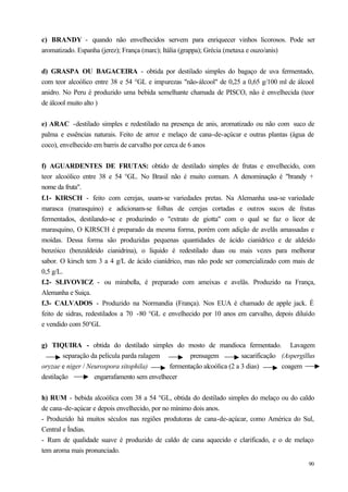 c) BRANDY - quando não envelhecidos servem para enriquecer vinhos licorosos. Pode ser
aromatizado. Espanha (jerez); França (marc); Itália (grappa); Grécia (metaxa e ouzo/anis)


d) GRASPA OU BAGACEIRA - obtida por destilado simples do bagaço de uva fermentado,
com teor alcoólico entre 38 e 54 °GL e impurezas "não-álcool" de 0,25 a 0,65 g/100 ml de álcool
anidro. No Peru é produzido uma bebida semelhante chamada de PISCO, não é envelhecida (teor
de álcool muito alto )


e) ARAC -destilado simples e redestilado na presença de anis, aromatizado ou não com suco de
palma e essências naturais. Feito de arroz e melaço de cana-de-açúcar e outras plantas (água de
coco), envelhecido em barris de carvalho por cerca de 6 anos


f) AGUARDENTES DE FRUTAS: obtido de destilado simples de frutas e envelhecido, com
teor alcoólico entre 38 e 54 °GL. No Brasil não é muito comum. A denominação é "brandy +
nome da fruta".
f.1- KIRSCH - feito com cerejas, usam-se variedades pretas. Na Alemanha usa-se variedade
marasca (marasquino) e adicionam-se folhas de cerejas cortadas e outros sucos de frutas
fermentados, destilando-se e produzindo o "extrato de giotta" com o qual se faz o licor de
marasquino, O KIRSCH é preparado da mesma forma, porém com adição de avelãs amassadas e
moídas. Dessa forma são produzidas pequenas quantidades de ácido cianídrico e de aldeído
benzóico (benzaldeido cianidrina), o líquido é redestilado duas ou mais vezes para melhorar
sabor. O kirsch tem 3 a 4 g/L de ácido cianídrico, mas não pode ser comercializado com mais de
0,5 g/L.
f.2- SLIVOVICZ - ou mirabella, é preparado com ameixas e avelãs. Produzido na França,
Alemanha e Suiça.
f.3- CALVADOS - Produzido na Normandia (França). Nos EUA é chamado de apple jack. É
feito de sidras, redestilados a 70 -80 °GL e envelhecido por 10 anos em carvalho, depois diluído
e vendido com 50°GL


g) TIQUIRA - obtida do destilado simples do mosto de mandioca fermentado. Lavagem
        separação da película parda ralagem         prensagem           sacarificação (Aspergillus
oryzae e niger / Neurospora sitophila)       fermentação alcoólica (2 a 3 dias)       coagem
destilação         engarrafamento sem envelhecer


h) RUM - bebida alcoólica com 38 a 54 °GL, obtida do destilado simples do melaço ou do caldo
de cana-de-açúcar e depois envelhecido, por no mínimo dois anos.
- Produzido há muitos séculos nas regiões produtoras de cana-de-açúcar, como América do Sul,
Central e Índias.
- Rum de qualidade suave é produzido de caldo de cana aquecido e clarificado, e o de melaço
tem aroma mais pronunciado.
                                                                                               90
 
