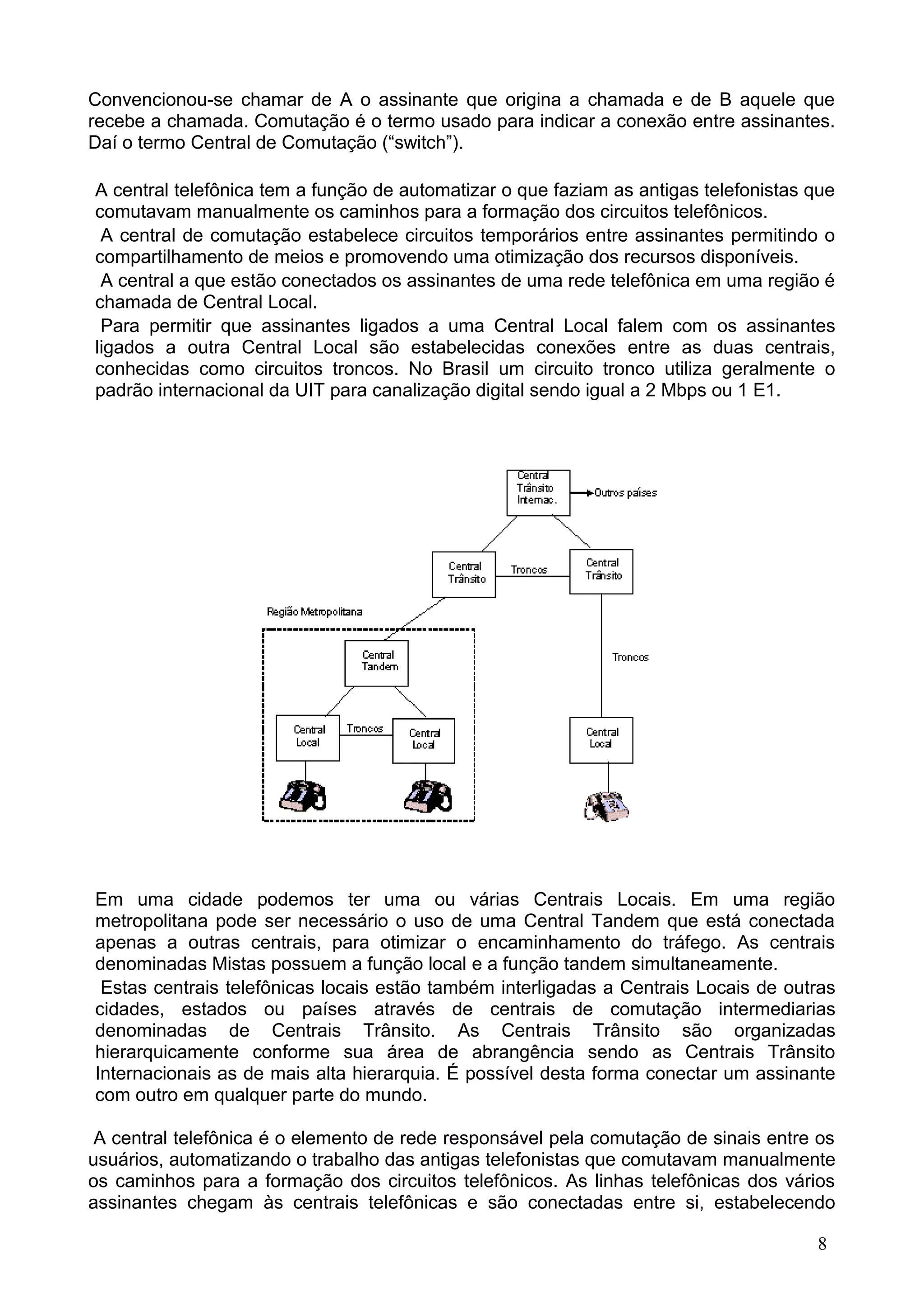 Convencionou-se chamar de A o assinante que origina a chamada e de B aquele que
recebe a chamada. Comutação é o termo usado para indicar a conexão entre assinantes.
Daí o termo Central de Comutação (“switch”).
A central telefônica tem a função de automatizar o que faziam as antigas telefonistas que
comutavam manualmente os caminhos para a formação dos circuitos telefônicos.
A central de comutação estabelece circuitos temporários entre assinantes permitindo o
compartilhamento de meios e promovendo uma otimização dos recursos disponíveis.
A central a que estão conectados os assinantes de uma rede telefônica em uma região é
chamada de Central Local.
Para permitir que assinantes ligados a uma Central Local falem com os assinantes
ligados a outra Central Local são estabelecidas conexões entre as duas centrais,
conhecidas como circuitos troncos. No Brasil um circuito tronco utiliza geralmente o
padrão internacional da UIT para canalização digital sendo igual a 2 Mbps ou 1 E1.
Em uma cidade podemos ter uma ou várias Centrais Locais. Em uma região
metropolitana pode ser necessário o uso de uma Central Tandem que está conectada
apenas a outras centrais, para otimizar o encaminhamento do tráfego. As centrais
denominadas Mistas possuem a função local e a função tandem simultaneamente.
Estas centrais telefônicas locais estão também interligadas a Centrais Locais de outras
cidades, estados ou países através de centrais de comutação intermediarias
denominadas de Centrais Trânsito. As Centrais Trânsito são organizadas
hierarquicamente conforme sua área de abrangência sendo as Centrais Trânsito
Internacionais as de mais alta hierarquia. É possível desta forma conectar um assinante
com outro em qualquer parte do mundo.
A central telefônica é o elemento de rede responsável pela comutação de sinais entre os
usuários, automatizando o trabalho das antigas telefonistas que comutavam manualmente
os caminhos para a formação dos circuitos telefônicos. As linhas telefônicas dos vários
assinantes chegam às centrais telefônicas e são conectadas entre si, estabelecendo
8
 