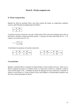 3 
Parte I – Flexão simples reta 
2) Flexão Pura 
Na flexão pura o único esforço solicitante que atua na seção transversal é o momento fletor. De 
acordo com a hipótese de Navier, as seções transversais, que são planas e perpendiculares ao eixo 
antes da deformação, continuam, após a deformação, planas e perpendiculares ao eixo encurvado, 
conforme a figura 4-1. 
Figura 4 - 1 
O eixo da viga (eixo x) se encurva, assumindo a forma de um arco de círculo, mas mantém o 
comprimento inalterado, ou seja, ele não se deforma. O eixo da viga pertence à fibra neutra, que 
é a fibra para a qual z = 0 (entende-se por fibra todos os pontos da viga que têm a mesma 
ordenada z). Na fibra neutra, portanto, a tensão normal é nula. 
As fibras situadas abaixo do eixo ( z  0 ) se alongam e aquelas acima do eixo ( z  0 ) encurtam. 
A fibra mais tracionada é a de baixo e a mais comprimida a de cima. Despreza-se neste estudo a 
deformação da seção transversal no seu próprio plano, ou seja, supõe-se nulo o coeficiente de 
Poisson do material (n = 0). 
A hipótese de seção plana significa que as deformações longitudinais e das diversas fibras variam 
linearmente ao longo da altura, valendo zero no eixo, de acordo com a figura 4-2 (que representa 
a vista lateral de um elemento da viga, antes e após a deformação): 
 