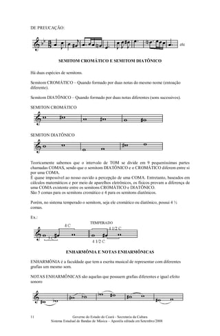 Governo do Estado do Ceará - Secretaria da Cultura
Sistema Estadual de Bandas de Música – Apostila editada em Setembro/2008
11
DE PREUCAÇÃO:
SEMITOM CROMÁTICO E SEMITOM DIATÔNICO
Há duas espécies de semitons.
Semitom CROMÁTICO – Quando formado por duas notas do mesmo nome (entoação
diferente).
Semitom DIATÔNICO – Quando formado por duas notas diferentes (sons sucessivos).
SEMITON CROMÁTICO
SEMITON DIATÔNICO
Teoricamente sabemos que o intervalo de TOM se divide em 9 pequeníssimas partes
chamadas COMAS, sendo que o semitom DIATÔNICO e o CROMÁTICO diferem entre si
por uma COMA.
É quase impossível ao nosso ouvido a percepção de uma COMA. Entretanto, baseados em
cálculos matemáticos e por meio de aparelhos eletrônicos, os físicos provam a diferença de
uma COMA existente entre os semitons CROMÁTICO e DIATÔNICO.
São 5 comas para os semitons cromático e 4 para os semitons diatônicos.
Porém, no sistema temperado o semitom, seja ele cromático ou diatônico, possui 4 ½
comas.
Ex.:
ENHARMÔNIA E NOTAS ENHARMÔNICAS
ENHARMÔNIA é a faculdade que tem a escrita musical de representar com diferentes
grafias um mesmo som.
NOTAS ENHARMÔNICAS são aquelas que possuem grafias diferentes e igual efeito
sonoro
#
 