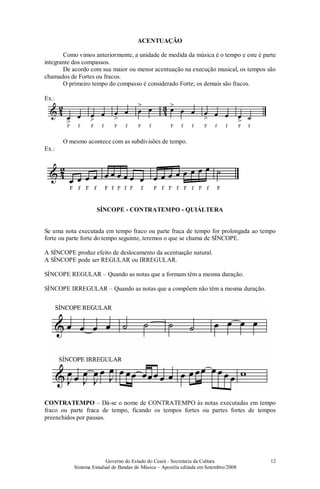 Governo do Estado do Ceará - Secretaria da Cultura
Sistema Estadual de Bandas de Música – Apostila editada em Setembro/2008
12
ACENTUAÇÃO
Como vimos anteriormente, a unidade de medida da música é o tempo e este é parte
integrante dos compassos.
De acordo com sua maior ou menor acentuação na execução musical, os tempos são
chamados de Fortes ou fracos.
O primeiro tempo do compasso é considerado Forte; os demais são fracos.
Ex.:
O mesmo acontece com as subdivisões de tempo.
Ex.:
SÍNCOPE - CONTRATEMPO - QUIÁLTERA
Se uma nota executada em tempo fraco ou parte fraca de tempo for prolongada ao tempo
forte ou parte forte do tempo seguinte, teremos o que se chama de SÍNCOPE.
A SÍNCOPE produz efeito de deslocamento da acentuação natural.
A SÍNCOPE pode ser REGULAR ou IRREGULAR.
SÍNCOPE REGULAR – Quando as notas que a formam têm a mesma duração.
SÍNCOPE IRREGULAR – Quando as notas que a compõem não têm a mesma duração.
CONTRATEMPO – Dá-se o nome de CONTRATEMPO às notas executadas em tempo
fraco ou parte fraca de tempo, ficando os tempos fortes ou partes fortes de tempos
preenchidos por pausas.
 