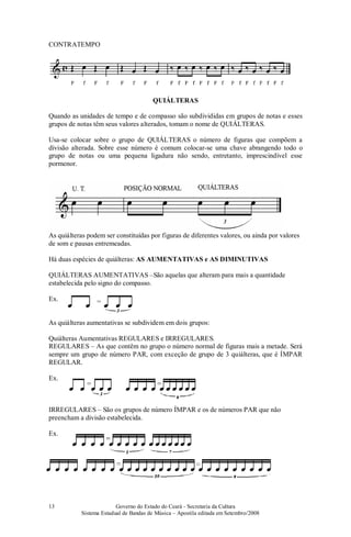 Governo do Estado do Ceará - Secretaria da Cultura
Sistema Estadual de Bandas de Música – Apostila editada em Setembro/2008
13
CONTRATEMPO
QUIÁLTERAS
Quando as unidades de tempo e de compasso são subdivididas em grupos de notas e esses
grupos de notas têm seus valores alterados, tomam o nome de QUIÁLTERAS.
Usa-se colocar sobre o grupo de QUIÁLTERAS o número de figuras que compõem a
divisão alterada. Sobre esse número é comum colocar-se uma chave abrangendo todo o
grupo de notas ou uma pequena ligadura não sendo, entretanto, imprescindível esse
pormenor.
As quiálteras podem ser constituídas por figuras de diferentes valores, ou ainda por valores
de som e pausas entremeadas.
Há duas espécies de quiálteras: AS AUMENTATIVAS e AS DIMINUTIVAS
QUIÁLTERAS AUMENTATIVAS –São aquelas que alteram para mais a quantidade
estabelecida pelo signo do compasso.
Ex.
As quiálteras aumentativas se subdividem em dois grupos:
Quiálteras Aumentativas REGULARES e IRREGULARES.
REGULARES – As que contêm no grupo o número normal de figuras mais a metade. Será
sempre um grupo de número PAR, com exceção de grupo de 3 quiálteras, que é ÍMPAR
REGULAR.
Ex.
IRREGULARES – São os grupos de número ÍMPAR e os de números PAR que não
preencham a divisão estabelecida.
Ex.
 