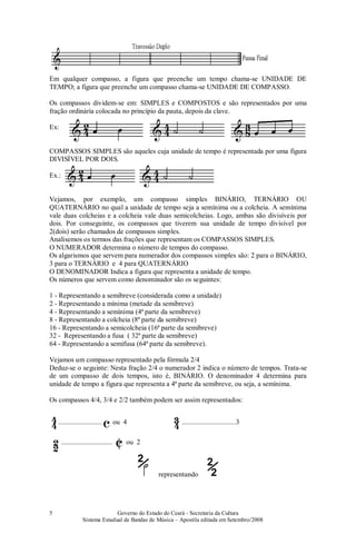 Governo do Estado do Ceará - Secretaria da Cultura
Sistema Estadual de Bandas de Música – Apostila editada em Setembro/2008
5
Em qualquer compasso, a figura que preenche um tempo chama-se UNIDADE DE
TEMPO; a figura que preenche um compasso chama-se UNIDADE DE COMPASSO.
Os compassos dividem-se em: SIMPLES e COMPOSTOS e são representados por uma
fração ordinária colocada no princípio da pauta, depois da clave.
Ex:
COMPASSOS SIMPLES são aqueles cuja unidade de tempo é representada por uma figura
DIVISÍVEL POR DOIS.
Ex.:
Vejamos, por exemplo, um compasso simples BINÁRIO, TERNÁRIO OU
QUATERNÁRIO no qual a unidade de tempo seja a semínima ou a colcheia. A semínima
vale duas colcheias e a colcheia vale duas semicolcheias. Logo, ambas são divisíveis por
dois. Por conseguinte, os compassos que tiverem sua unidade de tempo divisível por
2(dois) serão chamados de compassos simples.
Analisemos os termos das frações que representam os COMPASSOS SIMPLES.
O NUMERADOR determina o número de tempos do compasso.
Os algarismos que servem para numerador dos compassos simples são: 2 para o BINÁRIO,
3 para o TERNÁRIO e 4 para QUATERNÁRIO
O DENOMINADOR Indica a figura que representa a unidade de tempo.
Os números que servem como denominador são os seguintes:
1 - Representando a semibreve (considerada como a unidade)
2 - Representando a mínima (metade da semibreve)
4 - Representando a semínima (4ª parte da semibreve)
8 - Representando a colcheia (8ª parte da semibreve)
16 - Representando a semicolcheia (16ª parte da semibreve)
32 - Representando a fusa ( 32ª parte da semibreve)
64 - Representando a semifusa (64ª parte da semibreve).
Vejamos um compasso representado pela fórmula 2/4
Deduz-se o seguinte: Nesta fração 2/4 o numerador 2 indica o número de tempos. Trata-se
de um compasso de dois tempos, isto é, BINÁRIO. O denominador 4 determina para
unidade de tempo a figura que representa a 4ª parte da semibreve, ou seja, a semínima.
Os compassos 4/4, 3/4 e 2/2 também podem ser assim representados:
.............................. c ou 4 ...............................3
.................................... ou 2
/
2
representando
/
2
2
 