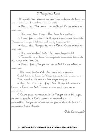 https://conhecimentosetransformacao.blogspot.com/
A Margarida Rosa
Margarida Rosa dormia na sua casa, embaixo da terra em
um jardim. Um dia, bateram à sua porta:
– Toc… toc…Margarida, sou a Chuva! Quero entrar na
sua casa!
– Não, não, Dona Chuva. Vou ficar toda molhada.
A Chuva foi-se embora. A Margarida continuou dormindo.
Passou um tempo e bateram outra vez à sua porta:
– Chu… chu...Margarida, sou o Vento! Quero entrar na
sua casa!
– Não, não Senhor Vento. Vou ficar despenteada!
O Vento foi-se embora. A margarida continuou dormindo
até ouvir outro barulho.
– Flap… flap…Margarida, sou o Sol! Quero entrar na
sua casa.
– Não, não, Senhor Sol. Vou ficar toda queimada.
O Sol foi-se embora. A Margarida continuou o seu sono.
Mas, um dia, ela escutou três vozes alegres:
– Toc…toc...chu...chu...flap...flap...Margarida somos a
Chuva, o Vento e o Sol! Viemos buscar você para ver a
primavera!.
A Chuva pegou na mão direita da Margarida, o Sol pegou
na mão esquerda, o Vento soprou de mansinho e… Ó
maravilha! Margarida estava em um jardim cheio de flores. A
primavera havia chegado.
(Rita Domingues)
 