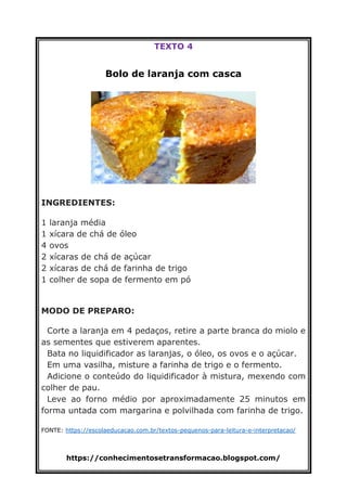 https://conhecimentosetransformacao.blogspot.com/
TEXTO 4
Bolo de laranja com casca
INGREDIENTES:
1 laranja média
1 xícara de chá de óleo
4 ovos
2 xícaras de chá de açúcar
2 xícaras de chá de farinha de trigo
1 colher de sopa de fermento em pó
MODO DE PREPARO:
Corte a laranja em 4 pedaços, retire a parte branca do miolo e
as sementes que estiverem aparentes.
Bata no liquidificador as laranjas, o óleo, os ovos e o açúcar.
Em uma vasilha, misture a farinha de trigo e o fermento.
Adicione o conteúdo do liquidificador à mistura, mexendo com
colher de pau.
Leve ao forno médio por aproximadamente 25 minutos em
forma untada com margarina e polvilhada com farinha de trigo.
FONTE: https://escolaeducacao.com.br/textos-pequenos-para-leitura-e-interpretacao/
 