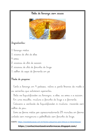 https://conhecimentosetransformacao.blogspot.com/
Bolo de laranja com casca
Ingredientes:
1 laranja média
1 xícara de chá de óleo
4 ovos
2 xícaras de chá de açúcar
2 xícaras de chá de farinha de trigo
1 colher de sopa de fermento em pó
Modo de preparo:
Corte a laranja em 4 pedaços, retire a parte branca do miolo e
as sementes que estiverem aparentes.
Bata no liquidificador as laranjas, o óleo, os ovos e o açúcar.
Em uma vasilha, misture a farinha de trigo e o fermento.
Adicione o conteúdo do liquidificador à mistura, mexendo com
colher de pau.
Leve ao forno médio por aproximadamente 25 minutos em forma
untada com margarina e polvilhada com farinha de trigo.
FONTE: https://escolaeducacao.com.br/textos-pequenos-para-leitura-e-interpretacao/
 