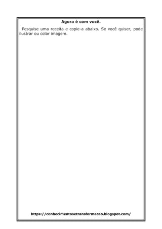 https://conhecimentosetransformacao.blogspot.com/
Agora é com você.
Pesquise uma receita e copie-a abaixo. Se você quiser, pode
ilustrar ou colar imagem.
 