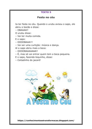 https://conhecimentosetransformacao.blogspot.com/
TEXTO 5
Festa no céu
Ia ter festa no céu. Quando o urubu avisou o sapo, ele
abriu o bocão e disse:
– OBAAAA!!
O urubu disse:
– Vai ter muita comida.
E o sapo:
– OOOOBAAA!!!
– Vai ser uma curtição: música e dança.
Aí o sapo abriu mais a boca:
– OOOOBAAAAAAA!!
– É, mas só vai entrar quem tem a boca pequena.
E o sapo, fazendo biquinho, disse:
– Coitadinho do jacaré!
 