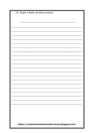 https://conhecimentosetransformacao.blogspot.com/
8- Copie o texto na letra cursiva:
________________________________________
__________________________________________________
__________________________________________________
__________________________________________________
__________________________________________________
__________________________________________________
__________________________________________________
__________________________________________________
__________________________________________________
__________________________________________________
__________________________________________________
__________________________________________________
__________________________________________________
__________________________________________________
__________________________________________________
__________________________________________________
__________________________________________________
__________________________________________________
__________________________________________________
__________________________________________________
__________________________________________________
 