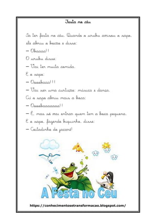 https://conhecimentosetransformacao.blogspot.com/
Festa no céu
Ia ter festa no céu. Quando o urubu avisou o sapo,
ele abriu o bocão e disse:
– Obaaaa!!
O urubu disse:
– Vai ter muita comida.
E o sapo:
– Oooobaaa!!!
– Vai ser uma curtição: música e dança.
Aí o sapo abriu mais a boca:
– Oooobaaaaaaa!!
– É, mas só vai entrar quem tem a boca pequena.
E o sapo, fazendo biquinho, disse:
– Coitadinho do jacaré!
 