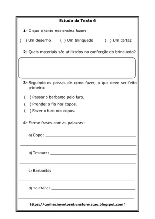 https://conhecimentosetransformacao.blogspot.com/
Estudo do Texto 6
1- O que o texto nos ensina fazer:
( ) Um desenho ( ) Um brinquedo ( ) Um cartaz
2- Quais materiais são utilizados na confecção do brinquedo?
3- Seguindo os passos de como fazer, o que deve ser feito
primeiro:
( ) Passar o barbante pelo furo.
( ) Prender o fio nos copos.
( ) Fazer o furo nos copos.
4- Forme frases com as palavras:
a) Copo: _______________________________________
__________________________________________________
b) Tesoura: _____________________________________
__________________________________________________
c) Barbante: ____________________________________
__________________________________________________
d) Telefone: ____________________________________
__________________________________________________
 