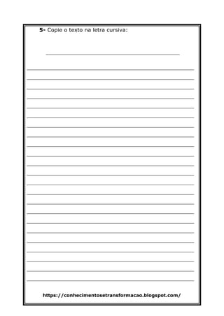 https://conhecimentosetransformacao.blogspot.com/
5- Copie o texto na letra cursiva:
________________________________________
__________________________________________________
__________________________________________________
__________________________________________________
__________________________________________________
__________________________________________________
__________________________________________________
__________________________________________________
__________________________________________________
__________________________________________________
__________________________________________________
__________________________________________________
__________________________________________________
__________________________________________________
__________________________________________________
__________________________________________________
__________________________________________________
__________________________________________________
__________________________________________________
__________________________________________________
__________________________________________________
__________________________________________________
__________________________________________________
__________________________________________________
 