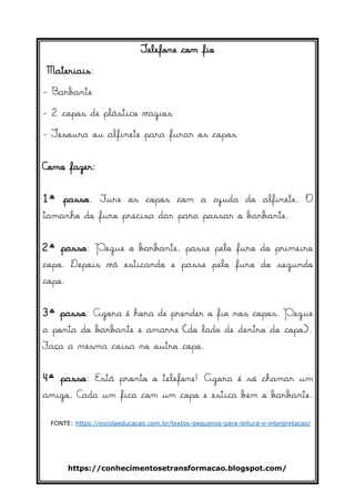 https://conhecimentosetransformacao.blogspot.com/
Telefone com fio
Materiais:
- Barbante
- 2 copos de plástico vazios
- Tesoura ou alfinete para furar os copos
Como fazer:
1º passo: Fure os copos com a ajuda do alfinete. O
tamanho do furo precisa dar para passar o barbante.
2º passo: Pegue o barbante, passe pelo furo do primeiro
copo. Depois vá esticando e passe pelo furo do segundo
copo.
3º passo: Agora é hora de prender o fio nos copos. Pegue
a ponta do barbante e amarre (do lado de dentro do copo).
Faça a mesma coisa no outro copo.
4º passo: Está pronto o telefone! Agora é só chamar um
amigo, Cada um fica com um copo e estica bem o barbante.
FONTE: https://escolaeducacao.com.br/textos-pequenos-para-leitura-e-interpretacao/
 