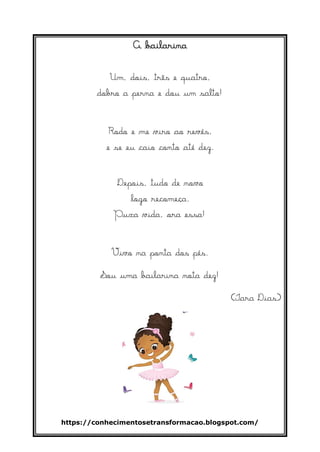 https://conhecimentosetransformacao.blogspot.com/
A bailarina
Um, dois, três e quatro,
dobro a perna e dou um salto!
Rodo e me viro ao revés,
e se eu caio conto até dez.
Depois, tudo de novo
logo recomeça.
Puxa vida, ora essa!
Vivo na ponta dos pés.
Sou uma bailarina nota dez!
(Iara Dias)
 