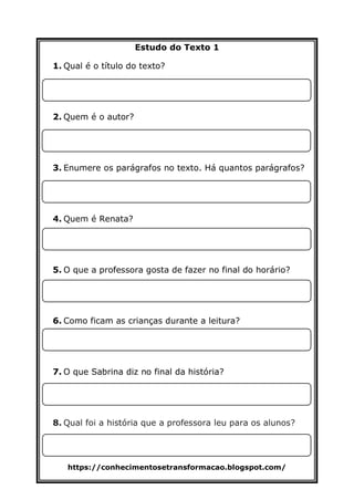 https://conhecimentosetransformacao.blogspot.com/
Estudo do Texto 1
1. Qual é o título do texto?
2. Quem é o autor?
3. Enumere os parágrafos no texto. Há quantos parágrafos?
4. Quem é Renata?
5. O que a professora gosta de fazer no final do horário?
6. Como ficam as crianças durante a leitura?
7. O que Sabrina diz no final da história?
8. Qual foi a história que a professora leu para os alunos?
 