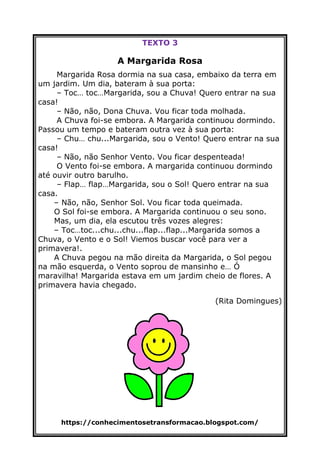 https://conhecimentosetransformacao.blogspot.com/
TEXTO 3
A Margarida Rosa
Margarida Rosa dormia na sua casa, embaixo da terra em
um jardim. Um dia, bateram à sua porta:
– Toc… toc…Margarida, sou a Chuva! Quero entrar na sua
casa!
– Não, não, Dona Chuva. Vou ficar toda molhada.
A Chuva foi-se embora. A Margarida continuou dormindo.
Passou um tempo e bateram outra vez à sua porta:
– Chu… chu...Margarida, sou o Vento! Quero entrar na sua
casa!
– Não, não Senhor Vento. Vou ficar despenteada!
O Vento foi-se embora. A margarida continuou dormindo
até ouvir outro barulho.
– Flap… flap…Margarida, sou o Sol! Quero entrar na sua
casa.
– Não, não, Senhor Sol. Vou ficar toda queimada.
O Sol foi-se embora. A Margarida continuou o seu sono.
Mas, um dia, ela escutou três vozes alegres:
– Toc…toc...chu...chu...flap...flap...Margarida somos a
Chuva, o Vento e o Sol! Viemos buscar você para ver a
primavera!.
A Chuva pegou na mão direita da Margarida, o Sol pegou
na mão esquerda, o Vento soprou de mansinho e… Ó
maravilha! Margarida estava em um jardim cheio de flores. A
primavera havia chegado.
(Rita Domingues)
 