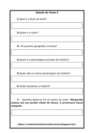 https://conhecimentosetransformacao.blogspot.com/
Estudo do Texto 3
1-Qual é o título do texto?
2-Quem é o autor?
3- Há quantos parágrafos no texto?
4-Quem é a personagem principal da história?
5-Quais são os outros personagens da história?
6-?
6- Onde aconteceu a história?
7- Quantas palavras há no trecho do texto: Margarida
estava em um jardim cheio de flores. A primavera havia
chegado.
 