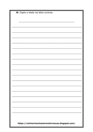 https://conhecimentosetransformacao.blogspot.com/
8- Copie o texto na letra cursiva:
________________________________________
__________________________________________________
__________________________________________________
__________________________________________________
__________________________________________________
__________________________________________________
__________________________________________________
__________________________________________________
__________________________________________________
__________________________________________________
__________________________________________________
__________________________________________________
__________________________________________________
__________________________________________________
__________________________________________________
__________________________________________________
__________________________________________________
__________________________________________________
 
