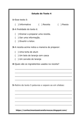 https://conhecimentosetransformacao.blogspot.com/
Estudo do Texto 4
1-Esse texto é:
( ) Informativo ( ) Receita ( ) Poesia
2-A finalidade do texto é:
( ) Ensinar a preparar uma receita.
( ) Dar uma informação.
( ) Divertir o leitor.
3-A receita acima indica a maneira de preparar:
( ) Uma torta de atum
( ) Um bolo de laranja com casca
( ) Um sorvete de laranja
4-Quais são os ingredientes usados na receita?
______________________________________________
______________________________________________
______________________________________________
______________________________________________
5-Retire do texto 5 palavras e separe-as em sílabas:
______________________________________________
______________________________________________
______________________________________________
______________________________________________
______________________________________________
 