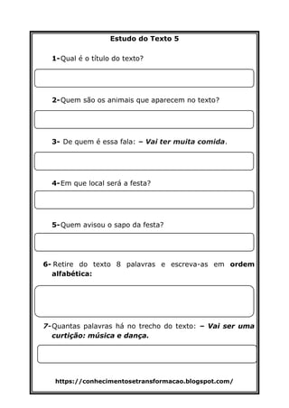 https://conhecimentosetransformacao.blogspot.com/
Estudo do Texto 5
1-Qual é o título do texto?
2-Quem são os animais que aparecem no texto?
3- De quem é essa fala: – Vai ter muita comida.
4-Em que local será a festa?
5-Quem avisou o sapo da festa?
6-?
6- Retire do texto 8 palavras e escreva-as em ordem
alfabética:
7-Quantas palavras há no trecho do texto: – Vai ser uma
curtição: música e dança.
 
