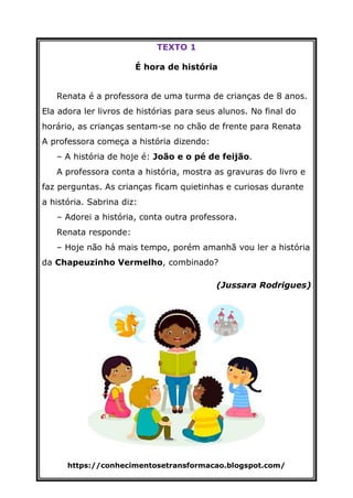 https://conhecimentosetransformacao.blogspot.com/
TEXTO 1
É hora de história
Renata é a professora de uma turma de crianças de 8 anos.
Ela adora ler livros de histórias para seus alunos. No final do
horário, as crianças sentam-se no chão de frente para Renata
A professora começa a história dizendo:
– A história de hoje é: João e o pé de feijão.
A professora conta a história, mostra as gravuras do livro e
faz perguntas. As crianças ficam quietinhas e curiosas durante
a história. Sabrina diz:
– Adorei a história, conta outra professora.
Renata responde:
– Hoje não há mais tempo, porém amanhã vou ler a história
da Chapeuzinho Vermelho, combinado?
(Jussara Rodrigues)
 
