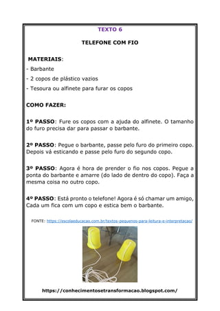 https://conhecimentosetransformacao.blogspot.com/
TEXTO 6
TELEFONE COM FIO
MATERIAIS:
- Barbante
- 2 copos de plástico vazios
- Tesoura ou alfinete para furar os copos
COMO FAZER:
1º PASSO: Fure os copos com a ajuda do alfinete. O tamanho
do furo precisa dar para passar o barbante.
2º PASSO: Pegue o barbante, passe pelo furo do primeiro copo.
Depois vá esticando e passe pelo furo do segundo copo.
3º PASSO: Agora é hora de prender o fio nos copos. Pegue a
ponta do barbante e amarre (do lado de dentro do copo). Faça a
mesma coisa no outro copo.
4º PASSO: Está pronto o telefone! Agora é só chamar um amigo,
Cada um fica com um copo e estica bem o barbante.
FONTE: https://escolaeducacao.com.br/textos-pequenos-para-leitura-e-interpretacao/
 