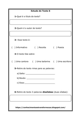 https://conhecimentosetransformacao.blogspot.com/
Estudo do Texto 6
1-Qual é o título do texto?
2-Quem é o autor do texto?
3- Esse texto é:
( ) Informativo ( ) Receita ( ) Poesia
4-O texto fala sobre:
( ) Uma cantora ( ) Uma bailarina ( ) Uma escritora
5-Retire do texto rimas para as palavras:
a) Salto: ________________________
b) Revés: _______________________
c) Essa:_________________________
6-Retire do texto 3 palavras dissílabas (duas sílabas):
 