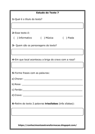 https://conhecimentosetransformacao.blogspot.com/
Estudo do Texto 7
1-Qual é o título do texto?
2-Esse texto é:
( ) Informativo ( ) Música ( ) Piada
3- Quem são os personagens do texto?
4-Em que local aconteceu a briga do cravo com a rosa?
5-Forme frases com as palavras:
a) Chorar: _________________________________________
b) Rosa: ___________________________________________
c) Ferido:__________________________________________
d) Cravo: __________________________________________
6-Retire do texto 2 palavras trissílabas (três sílabas):
 