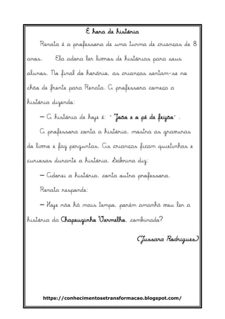 https://conhecimentosetransformacao.blogspot.com/
É hora de história
Renata é a professora de uma turma de crianças de 8
anos. Ela adora ler livros de histórias para seus
alunos. No final do horário, as crianças sentam-se no
chão de frente para Renata. A professora começa a
história dizendo:
– A história de hoje é: “João e o pé de feijão”.
A professora conta a história, mostra as gravuras
do livro e faz perguntas. As crianças ficam quietinhas e
curiosas durante a história. Sabrina diz:
– Adorei a história, conta outra professora.
Renata responde:
– Hoje não há mais tempo, porém amanhã vou ler a
história da Chapeuzinho Vermelho, combinado?
(Jussara Rodrigues)
 