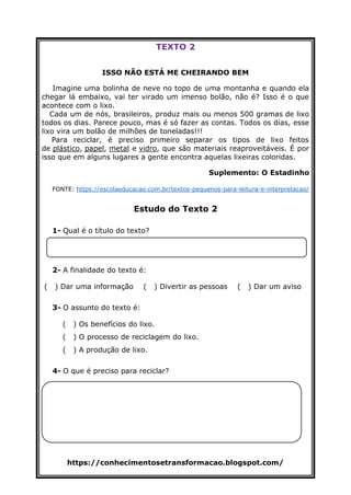 https://conhecimentosetransformacao.blogspot.com/
TEXTO 2
ISSO NÃO ESTÁ ME CHEIRANDO BEM
Imagine uma bolinha de neve no topo de uma montanha e quando ela
chegar lá embaixo, vai ter virado um imenso bolão, não é? Isso é o que
acontece com o lixo.
Cada um de nós, brasileiros, produz mais ou menos 500 gramas de lixo
todos os dias. Parece pouco, mas é só fazer as contas. Todos os dias, esse
lixo vira um bolão de milhões de toneladas!!!
Para reciclar, é preciso primeiro separar os tipos de lixo feitos
de plástico, papel, metal e vidro, que são materiais reaproveitáveis. É por
isso que em alguns lugares a gente encontra aquelas lixeiras coloridas.
Suplemento: O Estadinho
FONTE: https://escolaeducacao.com.br/textos-pequenos-para-leitura-e-interpretacao/
Estudo do Texto 2
1- Qual é o título do texto?
2- A finalidade do texto é:
( ) Dar uma informação ( ) Divertir as pessoas ( ) Dar um aviso
3- O assunto do texto é:
( ) Os benefícios do lixo.
( ) O processo de reciclagem do lixo.
( ) A produção de lixo.
4- O que é preciso para reciclar?
 