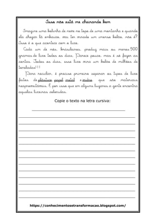 https://conhecimentosetransformacao.blogspot.com/
Isso não está me cheirando bem
Imagine uma bolinha de neve no topo de uma montanha e quando
ela chegar lá embaixo, vai ter virado um imenso bolão, não é?
Isso é o que acontece com o lixo.
Cada um de nós, brasileiros, produz mais ou menos 500
gramas de lixo todos os dias. Parece pouco, mas é só fazer as
contas. Todos os dias, esse lixo vira um bolão de milhões de
toneladas!!!
Para reciclar, é preciso primeiro separar os tipos de lixo
feitos de plástico, papel, metal e vidro, que são materiais
reaproveitáveis. É por isso que em alguns lugares a gente encontra
aquelas lixeiras coloridas.
Copie o texto na letra cursiva:
________________________________________
__________________________________________________
__________________________________________________
__________________________________________________
__________________________________________________
__________________________________________________
__________________________________________________
__________________________________________________
__________________________________________________
__________________________________________________
__________________________________________________
__________________________________________________
__________________________________________________
__________________________________________________
 