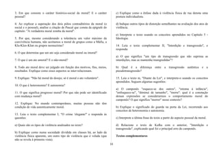 3. Em que consiste o caráter histórico-social da moral? E o caráter
pessoal?
4. Ao explicar a superação dos dois pólos contraditórios da moral (o
social e o pessoal), analise a citação de Pascal que consta da epígrafe do
capítulo: "A verdadeira moral zomba da moral".
5. Por que, mesmo considerando a tolerância um valor máximo da
convivência humana, não aceitamos a moral de grupos como a Máfia, a
Klu-Klux-KIan ou grupos neonazistas?
6. O que determina que um ato seja considerado moral ou imoral?
7. O que é um ato amoral? E o não-moral?
8. Todo ato moral deve ser julgado em função dos motivos, fins, meios,
resultados. Explique como esses aspectos se inter-relacionam.
9. Explique: "Não há moral do desejo; só é moral o ato voluntário".
10. O que é heteronomia? E autonomia?
11. O que significa progresso moral? Por que não pode ser identificado
com mudança moral?
12. Explique: No mundo contemporâneo, muitas pessoas não têm
condição de vida autenticamente moral.
13. Leia o texto complementar I, "O crime 'elegante''' e responda às
questões:
a) Quais são os tipos de violência analisados no texto?
b) Explique como numa sociedade dividida em classes há, ao lado da
violência física aparente, um outro tipo de violência que é velada (que
não se revela à primeira vista).
c) Explique como a ênfase dada à violência física de rua denota uma
postura individualista.
d) Indique outros tipos de distorção semelhantes na avaliação dos atos de
violência.
e) Interprete o texto usando os conceitos aprendidos no Capítulo 5 -
Ideologia.
14. Leia o texto complementar II, "Interdição e transgressão", e
responda:
a) O que significa "um tipo de transgressão que não suprima as
interdições, mas as mantenha transgredidas"?
b) Qual é a diferença entre a transgressão autêntica e a
pseudotransgressão?
15. Leia o texto m, "Diante da Lei", e interprete-o usando os conceitos
aprendidos. Seguem algumas sugestões:
a) O camponês "esquece-se dos outros", "retoma à infância",
"enfraquece-se", "diminui de tamanho", "morre": qual é a conotação
dessas expressões se considerarmos o comportamento moral do
camponês? O que significa "morrer" nesse contexto?
b) Explique o significado do guarda na porta da Lei, recorrendo aos
conceitos de heteronomia e autonomia.
c) Interprete a última frase do texto a partir do aspecto pessoal da moral.
d) Relacione o texto de Kafka com o anterior, "Interdição e
transgressão", explicando qual foi o principal erro do camponês.
Textos complementares
10
 